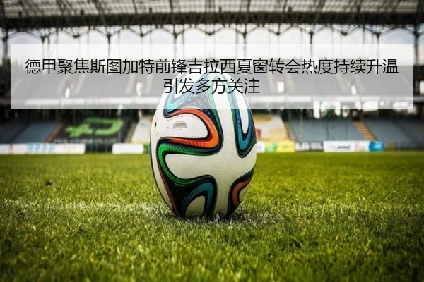 德甲聚焦斯图加特前锋吉拉西夏窗转会热度持续升温引发多方关注