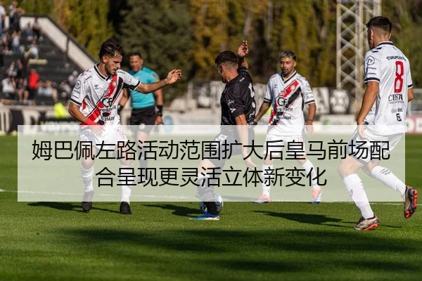 姆巴佩左路活动范围扩大后皇马前场配合呈现更灵活立体新变化