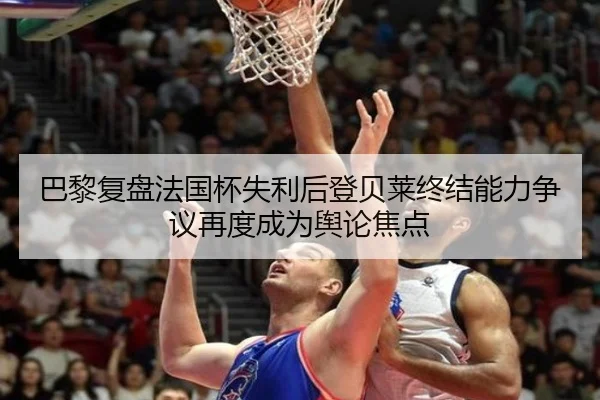 巴黎复盘法国杯失利后登贝莱终结能力争议再度成为舆论焦点