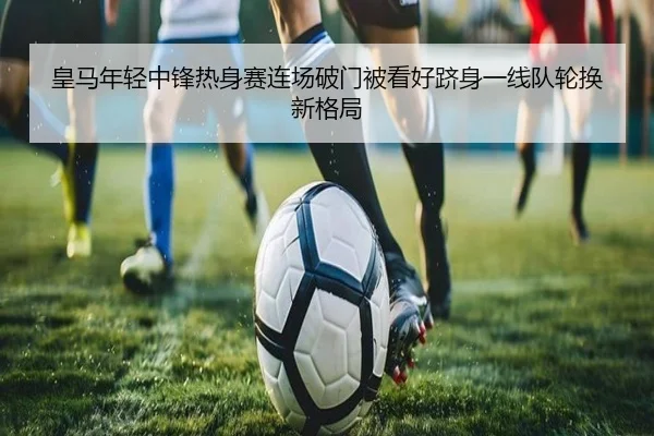 皇马年轻中锋热身赛连场破门被看好跻身一线队轮换新格局