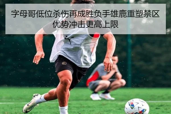 字母哥低位杀伤再成胜负手雄鹿重塑禁区优势冲击更高上限